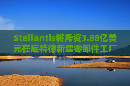 Stellantis将斥资3.88亿美元在底特律新建零部件工厂
