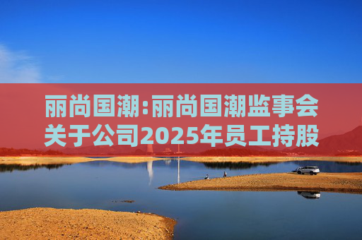丽尚国潮:丽尚国潮监事会关于公司2025年员工持股计划相关事项的审核意见