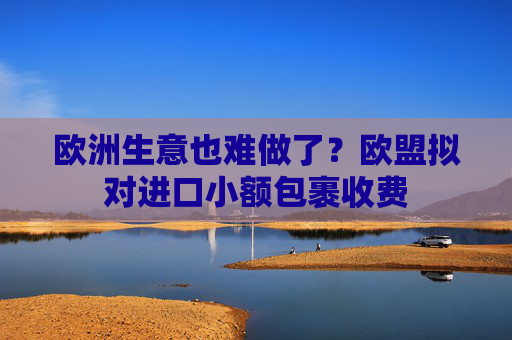 欧洲生意也难做了？欧盟拟对进口小额包裹收费