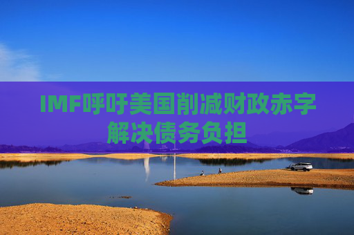 IMF呼吁美国削减财政赤字解决债务负担