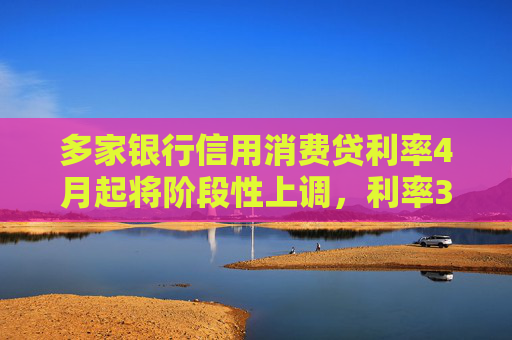 多家银行信用消费贷利率4月起将阶段性上调，利率3%以下消费贷或被叫停