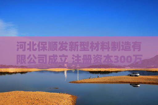 河北保顺发新型材料制造有限公司成立 注册资本300万人民币