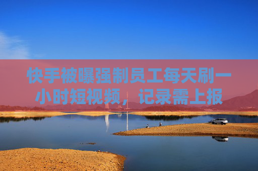 快手被曝强制员工每天刷一小时短视频，记录需上报