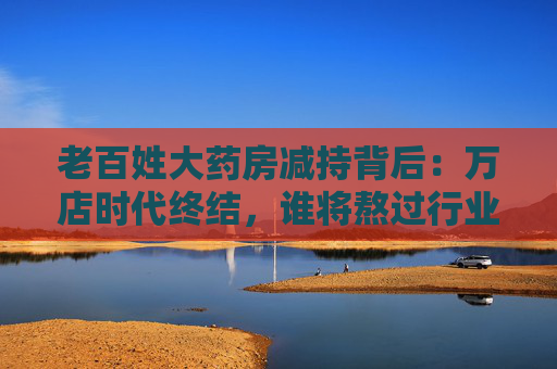 老百姓大药房减持背后：万店时代终结，谁将熬过行业寒冬？