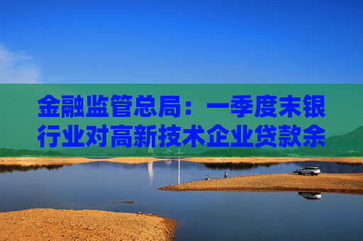 金融监管总局：一季度末银行业对高新技术企业贷款余额达17.7万亿元，同比增长20%