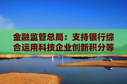 金融监管总局：支持银行综合运用科技企业创新积分等多方面信息，提升科技型企业首贷率