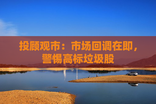 投顾观市：市场回调在即，警惕高标垃圾股