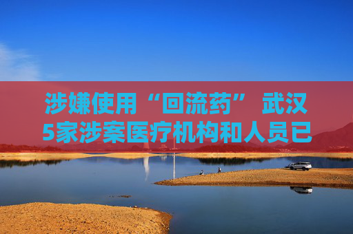 涉嫌使用“回流药” 武汉5家涉案医疗机构和人员已被立案调查  第1张