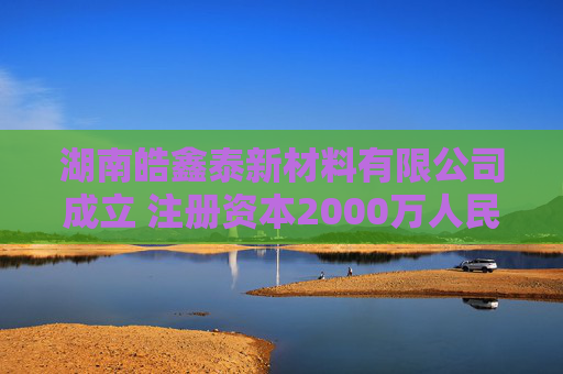 湖南皓鑫泰新材料有限公司成立 注册资本2000万人民币