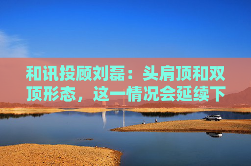 和讯投顾刘磊：头肩顶和双顶形态，这一情况会延续下跌走势