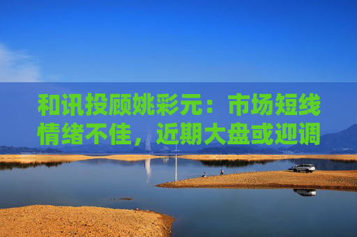 和讯投顾姚彩元：市场短线情绪不佳，近期大盘或迎调整