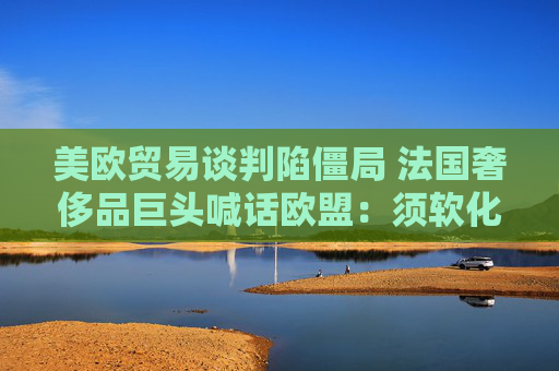 美欧贸易谈判陷僵局 法国奢侈品巨头喊话欧盟：须软化立场以达成协议！