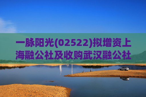 一脉阳光(02522)拟增资上海融公社及收购武汉融公社51%股权