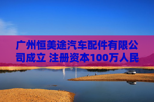 广州恒美途汽车配件有限公司成立 注册资本100万人民币