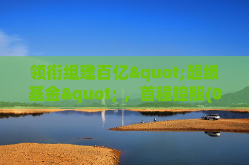 领衔组建百亿"超级基金" ，首程控股(0697.HK)彰显龙头实力
