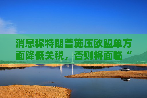 消息称特朗普施压欧盟单方面降低关税，否则将面临“对等”关税