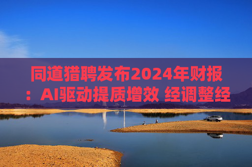 同道猎聘发布2024年财报：AI驱动提质增效 经调整经营利润同比增长64.9%