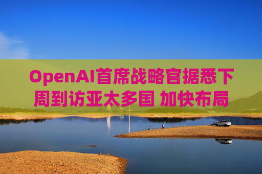 OpenAI首席战略官据悉下周到访亚太多国 加快布局AI基建版图
