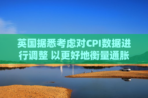 英国据悉考虑对CPI数据进行调整 以更好地衡量通胀走势