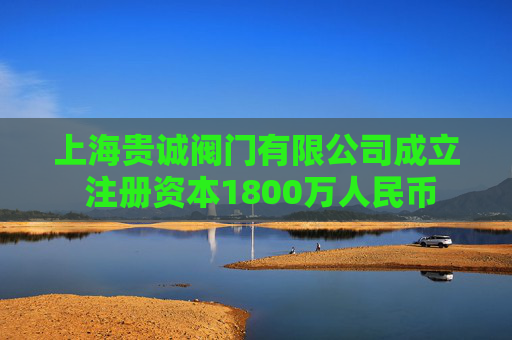 上海贵诚阀门有限公司成立 注册资本1800万人民币