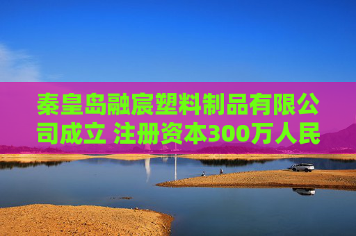 秦皇岛融宸塑料制品有限公司成立 注册资本300万人民币  第1张