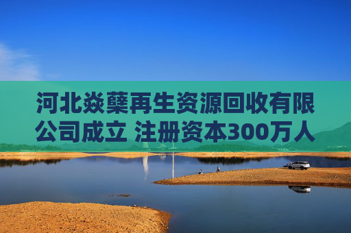 河北焱蘖再生资源回收有限公司成立 注册资本300万人民币