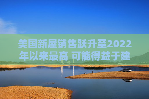 美国新屋销售跃升至2022年以来最高 可能得益于建筑商购房激励