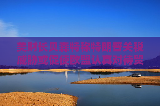 美财长贝森特称特朗普关税威胁或促使欧盟认真对待贸易谈判