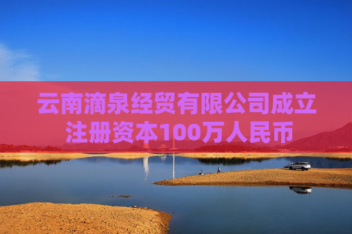 云南滴泉经贸有限公司成立 注册资本100万人民币