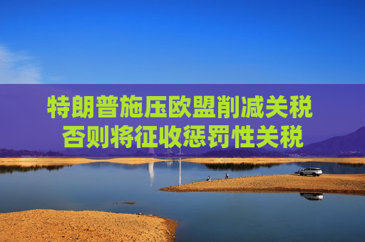 特朗普施压欧盟削减关税 否则将征收惩罚性关税