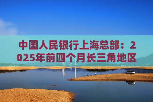 中国人民银行上海总部：2025年前四个月长三角地区人民币贷款增加3.68万亿元