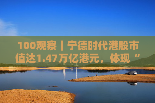 100观察｜宁德时代港股市值达1.47万亿港元，体现“碳中和”时代的资本流向与技术话语权