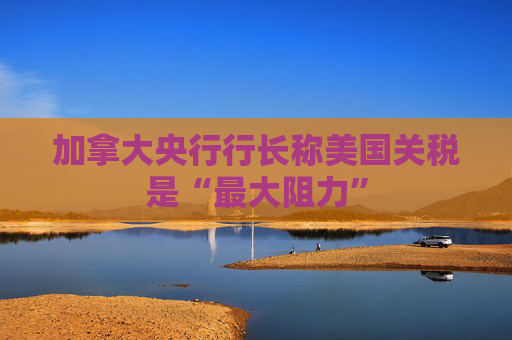 加拿大央行行长称美国关税是“最大阻力”