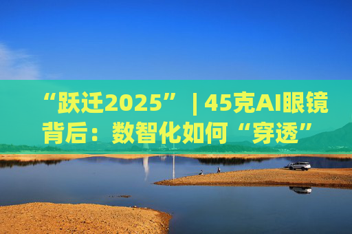 “跃迁2025” | 45克AI眼镜背后：数智化如何“穿透”绿色供应链？