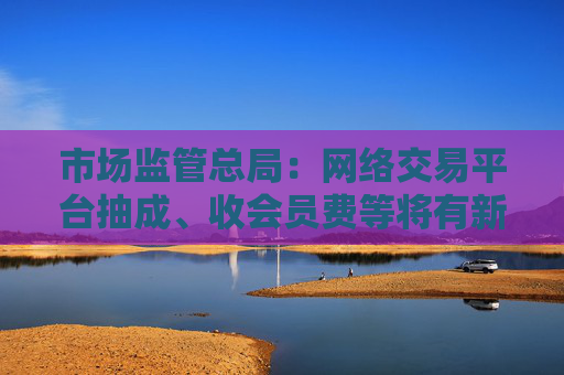 市场监管总局：网络交易平台抽成、收会员费等将有新规范 开始征求意见