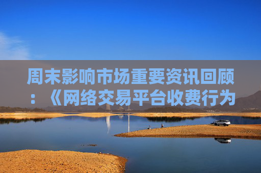 周末影响市场重要资讯回顾：《网络交易平台收费行为合规指南》征求意见 首批新型浮动费率基金获批