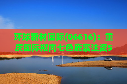 环球新材国际(06616)：重庆国际拟向七色鹿寨注资5亿元