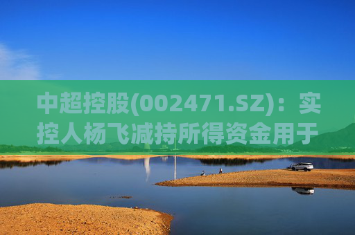 中超控股(002471.SZ)：实控人杨飞减持所得资金用于江苏精铸设备采购等