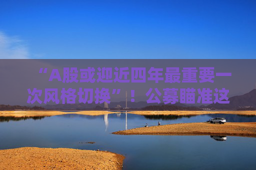 “A股或迎近四年最重要一次风格切换”！公募瞄准这些方向