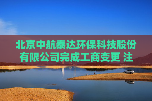 北京中航泰达环保科技股份有限公司完成工商变更 注册资本增至10497万元