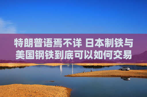 特朗普语焉不详 日本制铁与美国钢铁到底可以如何交易依然是谜