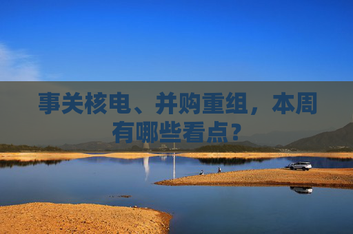 事关核电、并购重组，本周有哪些看点？  第1张