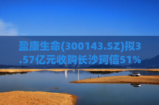 盈康生命(300143.SZ)拟3.57亿元收购长沙珂信51%股权