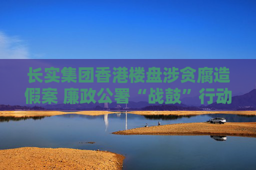 长实集团香港楼盘涉贪腐造假案 廉政公署“战鼓”行动仍在进行