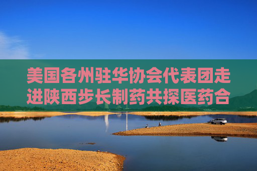 美国各州驻华协会代表团走进陕西步长制药共探医药合作新篇
