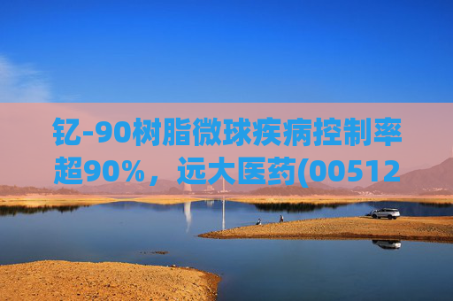 钇-90树脂微球疾病控制率超90%，远大医药(00512)实现产业链闭环铸就核药龙头壁垒