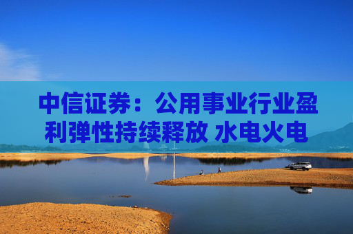 中信证券：公用事业行业盈利弹性持续释放 水电火电有望延续业绩增势