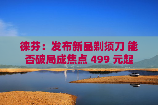 徕芬：发布新品剃须刀 能否破局成焦点 499 元起