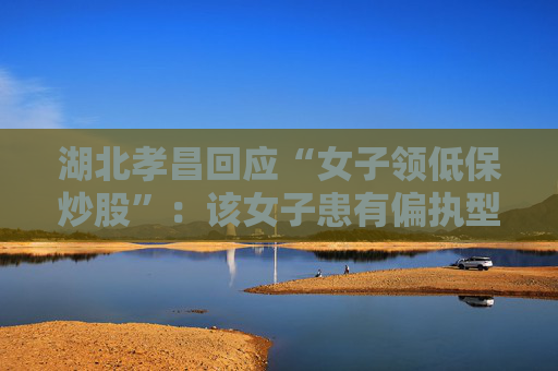 湖北孝昌回应“女子领低保炒股”：该女子患有偏执型精神分裂症