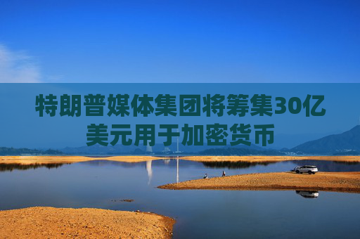 特朗普媒体集团将筹集30亿美元用于加密货币